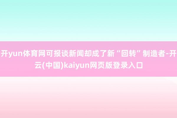 开yun体育网可报谈新闻却成了新“回转”制造者-开云(中国)kaiyun网页版登录入口