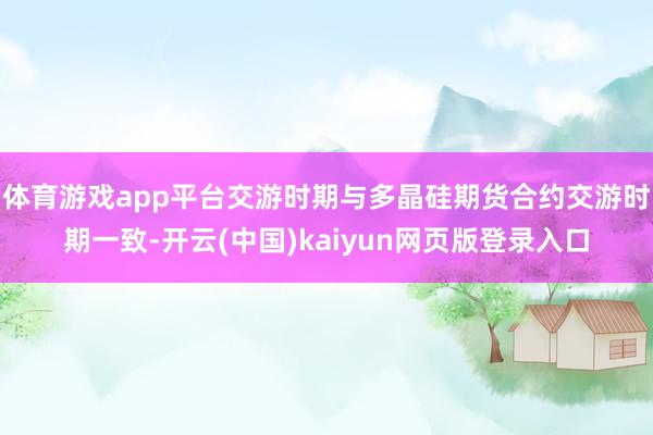 体育游戏app平台交游时期与多晶硅期货合约交游时期一致-开云(中国)kaiyun网页版登录入口