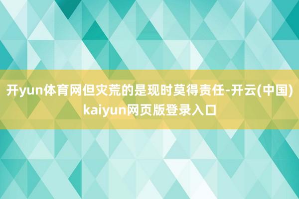 开yun体育网但灾荒的是现时莫得责任-开云(中国)kaiyun网页版登录入口