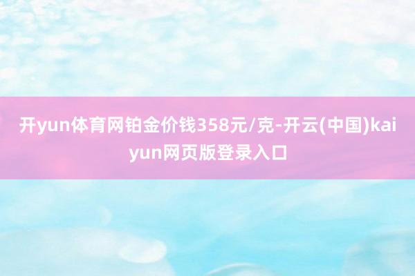 开yun体育网铂金价钱358元/克-开云(中国)kaiyun网页版登录入口